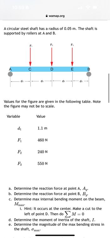 10:59 A
A circular steel shaft has a radius of 0.05 m. The shaft is
supported by rollers at A and B.
F₁
F₂
JIL
D
d₁
Variable
d₁
F₁
F₂
d₁
F3
Values for the figure are given in the following table. Note
the figure may not be to scale.
Value
1.1 m
wamap.org
460 N
240 N
550 N
d₁
F3
E
d₁
B
a. Determine the reaction force at point A, Ay.
b. Determine the reaction force at point B, By.
c. Determine max internal bending moment on the beam,
Mmax:
i. Hint: It occurs at the center. Make a cut to the
left of point D. Then doΣM = 0
d. Determine the moment of inertia of the shaft, I.
e. Determine the magnitude of the max bending stress in
the shaft, max