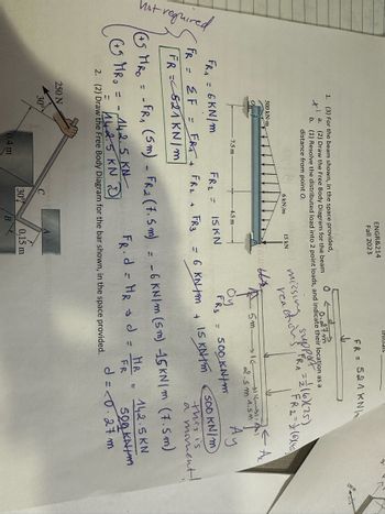 **Transcription and Explanation for Educational Website**

**Text and Calculations:**

1. **Problem Description:**
   - For the beam shown, in the space provided:
     1. [3] Draw the free body diagram. (FR = 50.4 KN/m)
     2. [2] Resolve the distributed load into 2 point loads and indicate their location as a distance from point O.

2. **Equations and Calculations:**
   - \( FR = \sum F = FR_1 + FR_2 + FR_3 \)
   - \( FR_A = 6 \text{ kN/m} \)
   - \( FR_B = 15 \text{ kN} \)
   - \( (+) M_{Ro} = (+) FR_A (5 \text{ m}) - FR_2 (7.5 \text{ m}) \)
   - \( M_{Ro} = 6 \text{ kN/m} (5 \text{ m}) - 15 \text{ kN} (7.5 \text{ m}) = 500 \text{ KN/m} \)
   - \( HR = 142.5 \text{ KN} \)
   - Distance \( d = \frac{HR}{FR} = \frac{142.5 \text{ KN}}{500 \text{ KN/m}} = 0.27 \text{ m} \)

**Diagrams Explanation:**

1. **Beam Diagram:**
   - The beam is divided into segments with point loads indicated.
   - Multiple forces are acting: a point load of 15 kN at one end and a uniformly distributed load of 6 kN/m over a length of 7.5 m.
   - Dimensions along the beam are marked: 7.5 m extends from the left support to the right end, with the distributed load acting evenly across this length.

2. **Free Body Diagram for Bar:**
   - A lever arm with a 250 N force pressing downward at a 30-degree angle from vertical.
   - The arm is 0.4 m long, and there is a horizontal offset of 0.15 m between two points, denoted as A and B.

**Notes:**
- The calculations show resolution of forces and moments for static equilibrium.
- The aim is to simplify the loading conditions on the beam for structural analysis purposes.