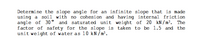 Determine the slope angle for an infinite slope that is made
using a soil with no cohesion and having internal friction
angle of 30° and saturated unit weight of 20 kN/m³. The
factor of safety for the slope is taken to be 1.5 and the
unit weight of water as 10 kN/m³.
