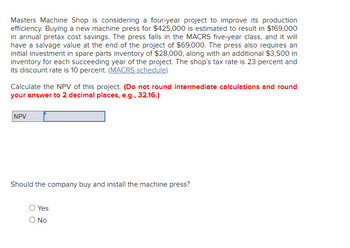 Masters Machine Shop is considering a four-year project to improve its production
efficiency. Buying a new machine press for $425,000 is estimated to result in $169,000
in annual pretax cost savings. The press falls in the MACRS five-year class, and it will
have a salvage value at the end of the project of $69,000. The press also requires an
initial investment in spare parts inventory of $28,000, along with an additional $3,500 in
inventory for each succeeding year of the project. The shop's tax rate is 23 percent and
its discount rate is 10 percent. (MACRS schedule)
Calculate the NPV of this project. (Do not round intermediate calculations and round
your answer to 2 decimal places, e.g., 32.16.)
NPV
Should the company buy and install the machine press?
Yes
O No