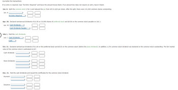 Journalize the transactions.
If no entry is required, type "No Entry Required" and leave the amount boxes blank. If an amount box does not require an entry, leave it blank.
Jan. 8. Split the common stock 2 for 1 and reduced the par from $52 to $26 per share. After the split, there were 141,000 common shares outstanding.
Jan. 8
No Entry Required
Apr. 30. Declared semiannual dividends of $1.00 on 10,000 shares of preferred stock and $0.06 on the common stock payable on July 1.
Apr. 30 Cash Dividends
Cash Dividends Payable
July 1. Paid the cash dividends.
July 1 Cash Dividends
Cash
Oct. 31. Declared semiannual dividends of $1.00 on the preferred stock and $0.03 on the common stock (before the stock dividend). In addition, a 2% common stock dividend was declared on the common stock outstanding. The fair market
value of the common stock is estimated at $47.
Cash dividends
Stock dividends
Dec. 31. Paid the cash dividends and issued the certificates for the common stock dividend.
Payment
Issuance
00 00
00 00