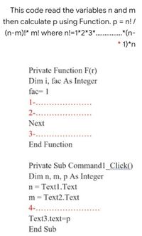 This code read the variables n and m
then calculate p using Function. p = n! /
(n-m)!* m! where n!=1*2*3*.. .*(n-
* 1)*n
Private Function F(r)
Dim i, fac As Integer
fac= 1
1....
2-...
Next
3-...
End Function
Private Sub Command1_Click()
Dim n, m, p As Integer
n = Text1.Text
m = Text2.Text
4-...
Text3.text=p
End Sub
