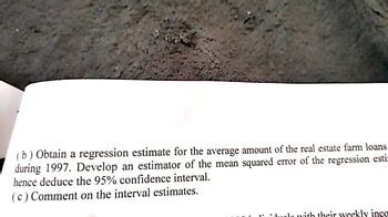 (b) Obtain a regression estimate for the average amount of the real estate farm loans
during 1997. Develop an estimator of the mean squared error of the regression esti-
hence deduce the 95% confidence interval.
(c) Comment on the interval estimates.
la with their weekly inco