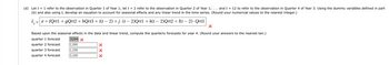 (d) Let t = 1 refer to the observation in Quarter 1 of Year 1; let t = 2 refer to the observation in Quarter 2 of Year 1;... and t = 12 to refer to the observation in Quarter 4 of Year 3. Using the dummy variables defined in part
(b) and also using t, develop an equation to account for seasonal effects and any linear trend in the time series. (Round your numerical values to the nearest integer.)
Ŷ=e+fQrtl + gQrt2 +hQrt3+ i(t− 2) +j-(t−2)Qrtl + k(t− 2)Qrt2 + I(t− 2). Qrt3
Based upon the seasonal effects in the data and linear trend, compute the quarterly forecasts for year 4. (Round your answers to the nearest ten.)
quarter 1 forecast
quarter forecast
quarter 3 forecast
quarter 4 forecast
3204 x
2,260
1,230
3,100
X
X