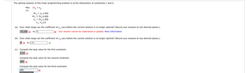 The optimal solution of this linear programming problem is at the intersection of constraints 1 and 2.
Max
3x₁ + x₂
s.t.
4x₁ + x₂ ≤ 400
4x₁ + 3x₂ ≤600
X₁ + 2x₂ ≤ 300
X1 X₂20
(a) Over what range can the coefficient of x₁ vary before the current solution is no longer optimal? (Round your answers to two decimal places.)
to 75,
x Your answer cannot be understood or graded. More Information
75,100
(b) Over what range can the coefficient of x₂ vary before the current solution is no longer optimal? (Round your answers to two decimal places.)
0x to 2.25
(c) Compute the dual value for the first constraint.
0.25 X
Compute the dual value for the second constraint.
600 X
Compute the dual value for the third constraint.
275