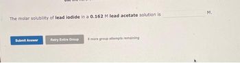 The molar solubility of lead iodide in a 0.162 M lead acetate solution is
Submit Answer
Retry Entire Group
8 more group attempts remaining
M.