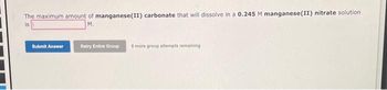 The maximum amount of manganese(II) carbonate that will dissolve in a 0.245 M manganese(II) nitrate solution.
is
M.
Submit Answer
Retry Entire Group
8 more group attempts remaining