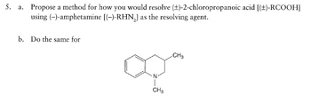 5. a. Propose a method for how you would resolve (±)-2-chloropropanoic acid [(±)-RCOOH]
(-)-amphetamine [(-)-RHN₂] as the resolving agent.
using
b. Do the same for
·N
CH3
CH3