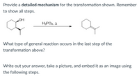 ### Detailed Mechanism for the Transformation Reaction

#### Description
The image presents a chemical transformation where a cyclohexanol derivative is converted into a cyclohexene derivative under the influence of phosphoric acid (H₃PO₄) and heat (Δ).

#### Provided Reaction Scheme
- Reactants: A cyclohexanol derivative.
- Reagent/Conditions: H₃PO₄, Δ (phosphoric acid and heat).
- Product: A cyclohexene derivative.

### Explanation and Key Points:

The main reactant is a cyclohexanol derivative featuring an -OH group attached to a secondary carbon in the cyclohexane ring. Under the conditions of H₃PO₄ (phosphoric acid) and heat, this substance undergoes a dehydration reaction to form a double bond, resulting in a cyclohexene derivative.

#### General Reaction Type
The general reaction is a **dehydration reaction**. This type of reaction involves the elimination of a water molecule from the reactant, facilitated by an acid catalyst and heat, leading to the formation of an alkene.

### Instructions for Students:
1. **Provide a detailed mechanism**:
    - Begin with the protonation of the hydroxyl group by phosphoric acid.
    - Show the formation of the carbocation intermediate after the loss of water.
    - Illustrate the rearrangement, if any, and the final elimination step resulting in the formation of the double bond.
2. **Answer the question about the type of general reaction**: Identify it as a dehydration reaction.
3. **Document your answer**: Write it out, take a picture, and embed it as an image using the following steps.

#### Steps to Embed an Image:
1. Write down the detailed mechanism showing all steps thoroughly.
2. Take a clear picture of your handwritten work.
3. Embed the image in the designated section in your assignment submission following the platform-specific instructions provided.