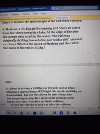 P Search
5 ON60 Sp2021 (B)(1) - Protected View - Saved to this PC -
eferences
Mailings
Review
View
Help
Enable Editing
viruses. Unless you need to edit, it's safer to stay in Protected View.
20m/s. Calculate the initial height of the ball when released.
4. Marlene, a 45.4kg girl is running at 3.5m/s on a pier
from the shore towards a lake. At the edge of the pier
she jumps onto a raft in the water. The raft was
originally drifting towards the pier with a drift speed of
v= -1m/s. What is the speed of Marlene and the raft if
the mass of the raft is 112kg ?
Pg.2
5. Albert is driving a 1,200kg car towards east at 40m/s
(90mi/hr.) approaching a RED light. He struck an 800kg car
from behind. The car was driven by miss Jenny who
was preparing to stop. Her speed at the moment of the
impact was 1m/s. Consider an elastic collision.
a) Find the velocity of each car after the collision.
ed View
Focus
