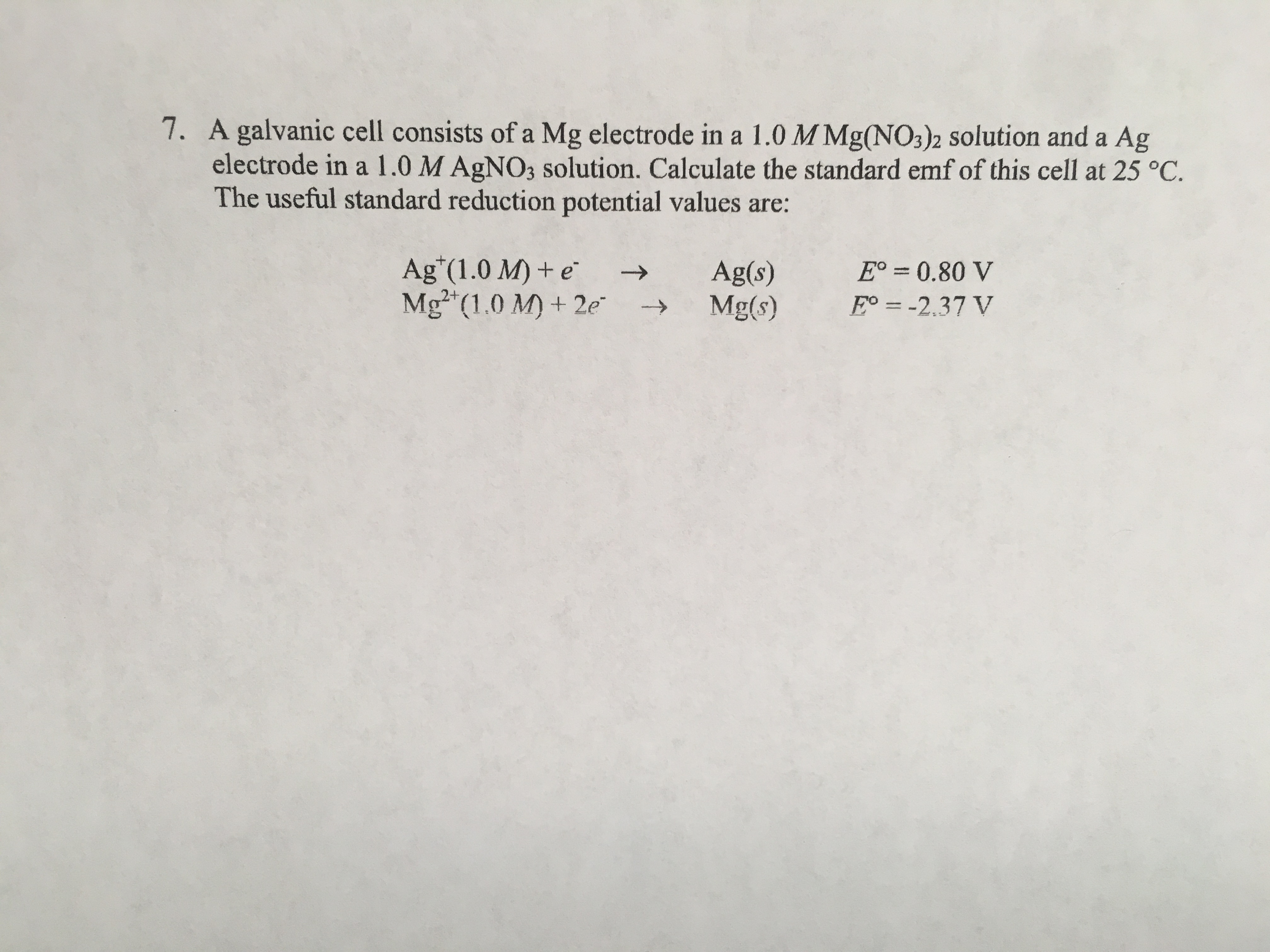 7. A galvanic cell consists of a Mg electrode in a 1.0 M Mg(NO3)2 solution and a Ag
electrode in a 1.0 M AGNO3 solution. Calculate the standard emf of this cell at 25 °C.
The useful standard reduction potential values are:
Ag"(1.0 M) + e
Mg (1.0 M) + 2e
E° = 0.80 V
Ag(s)
Mg(s)
->
%3|
E° = -2.37 V
