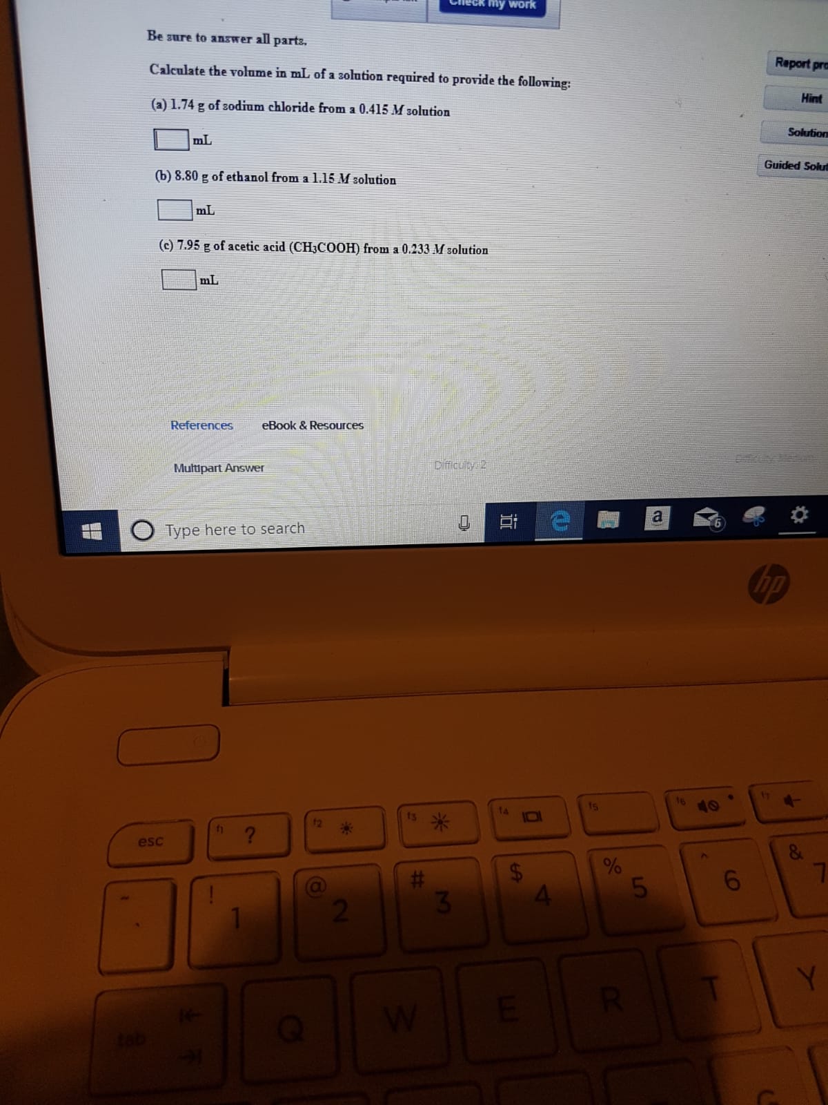 eck my Work
Be sure to answer all parts
Report pra
Calculate the volume in mL of a solution required to provide the following:
Hint
(a) 1.74 g of sodium chloride from a 0.415 M solution
Solution
mL
Guided Solut
(b) 8.80 g of ethanol from a 1.15 M solution
mL
(c) 7.95 g of acetic acid (CH3COOH) from a 0.233 M solution
mL
References
eBook &Resources
Dificulty 2
Multipart Answer
a
Type here to search
t4
ts
12
?
esc
5
3
