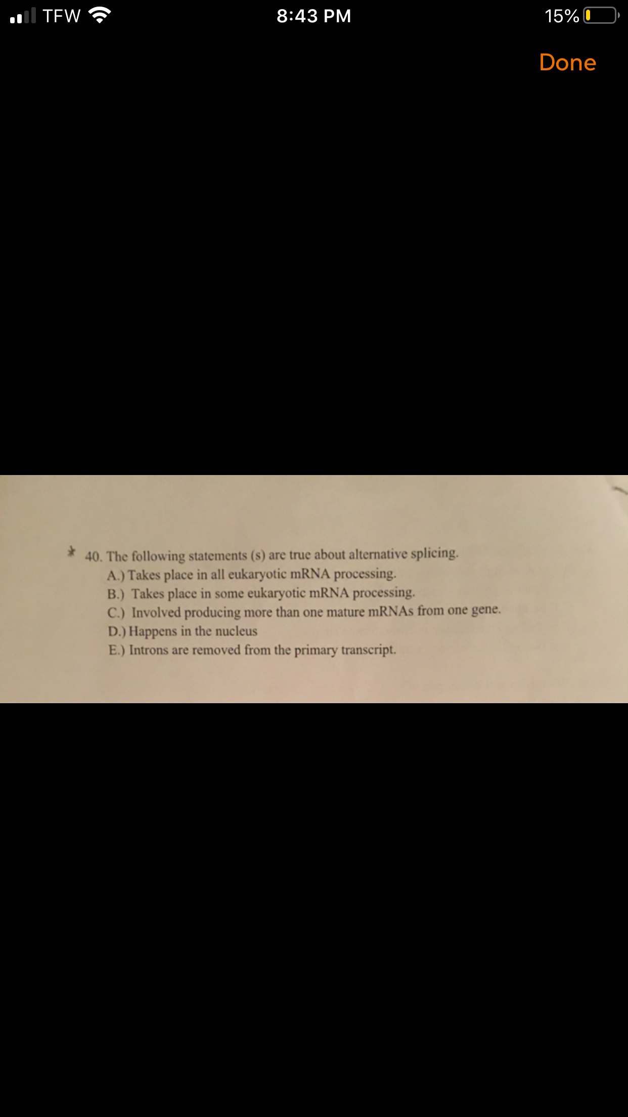 Il TEW
8:43 PM
15% 0
Done
40. The following statements (s) are true about alternative splicing.
A.) Takes place in all eukaryotic mRNA processing.
B.) Takes place in some eukaryotic mRNA processing.
C.) Involved producing more than one mature mRNAs from one gene.
D.) Happens in the nucleus
E.) Introns are removed from the primary transcript.
