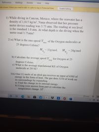 Mailings
Review
View
Help
References
Enable Editing
tain viruses. Unless you need to edit, it's safer to stay in Protected View.
1) While diving in Cancun, Mexico, where the seawater has a
density of 1,015 kg/m³, Nana observed that her pressure
meter device reading was 3.75 atm. The reading at sea level
is the standard 1.0 atm. At what depth is she diving when the
meter read 3.75atm?
2) a) What is the rms-speed V,
of the Oxygen molecules at
ms
25 degrees Celsius?
M
= 28g/mol
MN.
, = 32g/mol,
N2
b) Calculate the average speed V
for Oxygen at 25
avg
degrees Celsius.
c) What is the average translational KE of Oxygen
molecule at 293 K?
3A) One (1) mole of an ideal gas receives an input of 630J of
energy in the form of heat. The gas does 325J of work on
its surroundings by expanding.
a) Find the change in its internal energy.
b) Using your answer from part a) calculate the
temperature change AT.
Focus
