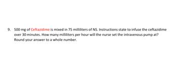 9. 500 mg of Ceftazidime is mixed in 75 milliliters of NS. Instructions state to infuse the ceftazidime
over 30 minutes. How many milliliters per hour will the nurse set the intravenous pump at?
Round your answer to a whole number.