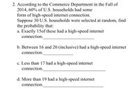 2. According to the Commerce Department in the Fall of
2014, 60% of U.S. households had some
form of high-speed internet connection.
Suppose 30 U.S. households were selected at random, find
the probability that:
a. Exactly 15of these had a high-speed internet
connection.
b. Between 16 and 20 (inclusive) had a high-speed internet
connection.
c. Less than 17 had a high-speed internet
connection.
d. More than 19 had a high-speed internet
connection.
