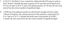 7. At 25.0 °C, the Henry's Law constant for carbon dioxide (CO2) gas in water is
0.031 M/atm. Calculate the mass in grams of CO2 gas that can be dissolved in
475 mL of water at 25.0 °C and a CO2 partial pressure of 1.05 atm. Be sure your
answer has the correct number of significant digits.
8. 159.00 mg of an unknown protein are dissolved in enough solvent to make
5.00 mL of solution. The osmotic pressure of this solution is measured to be
0.117 atm at 25.0 °C. Calculate the molar mass of the protein, R=0.0821
L.atm/K. Be sure your answer has the correct number of significant digits.
