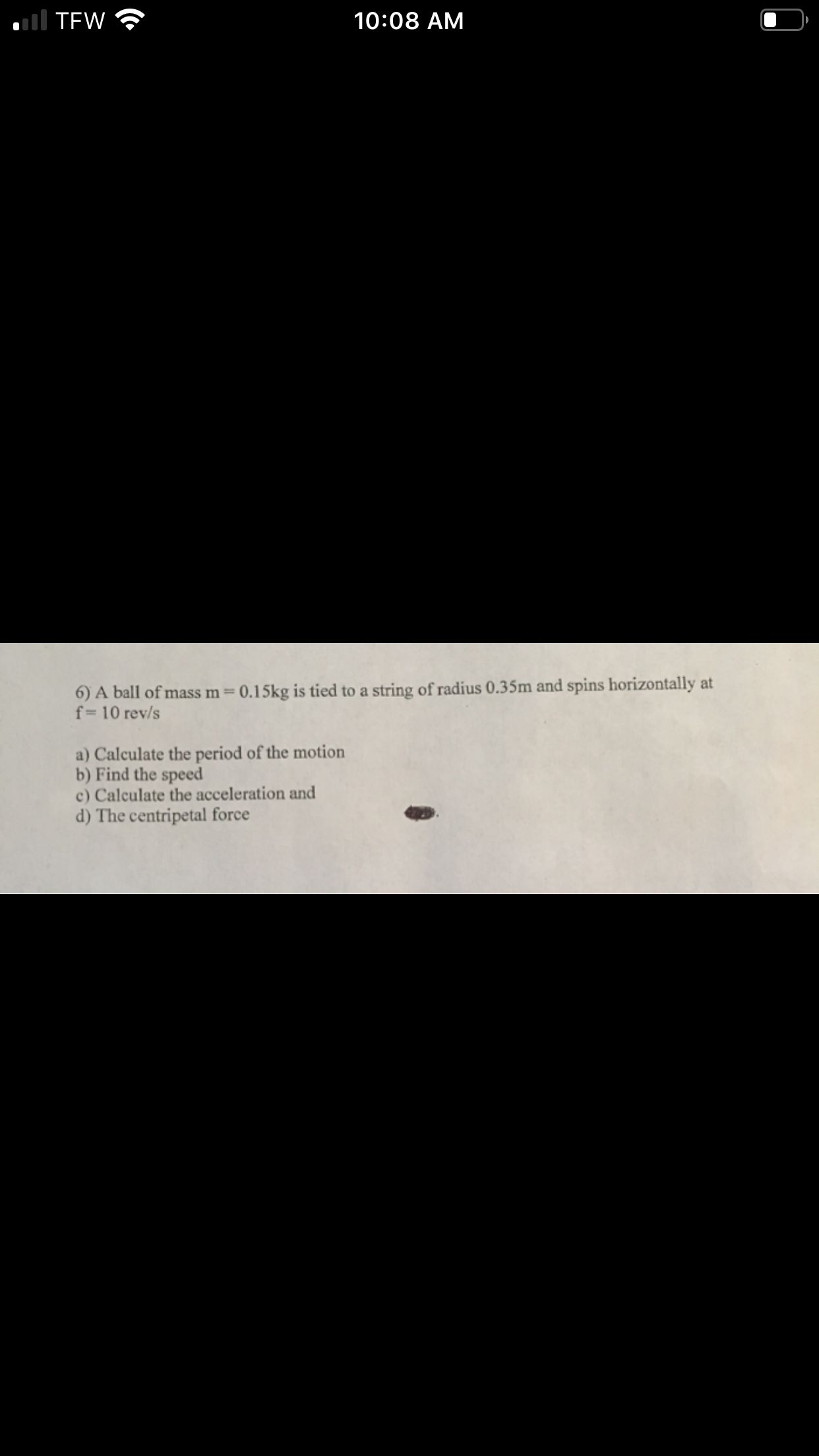 l TEW
10:08 AM
6) A ball of mass m= 0.15kg is tied to a string of radius 0.35m and spins horizontally at
f= 10 rev/s
a) Calculate the period of the motion
b) Find the speed
c) Calculate the acceleration and
d) The centripetal force
