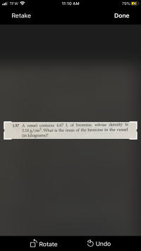 1.97 A vessel contains 4.67 L of bromine, whose density is
3.10 g/cm³. What is the mass of the bromine in the vessel
(in kilograms)?
