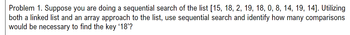 Problem 1. Suppose you are doing a sequential search of the list [15, 18, 2, 19, 18, 0, 8, 14, 19, 14]. Utilizing
both a linked list and an array approach to the list, use sequential search and identify how many comparisons
would be necessary to find the key '18'?