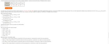 An article reported the following frequencies with which ethnic characters appeared in recorded commercials that aired on Philadelphia television stations.
Ethnicity:
Frequency:
African
American
58
USE SALT
Asian
11
Ho: P₁ P₂ P3 = P₂ = 0.250
H: at least one p; * 0.25
Caucasian Hispanic
330
In a recent census, the proportions for these four ethnic groups are 0.177, 0.031, 0.734, and 0.058, respectively. Does the data suggest that the proportions in commercials are different from the census proportions? Carry out a test of appropriate hypotheses using a significance level of 0.01. (Let P₁, P₂, P3, and P4 be the
population proportions of the four ethnic groups (African American, Asian, Caucasian, and Hispanic respectively) appearing in commercials on Philadelphia television stations.)
State the appropriate hypotheses.
O Ho: P₁ = 0.143, P₂ = 0.027, P3 = 0.813, P4 = 0.017
H₂: at least one p; # Pio
O Ho: P₁ = 0.177, P₂ = 0.031, P3 = 0.734, P4 = 0.058
H₂: at least one p; # Pio
Ho: P₁ = 0.058, P₂ = 0.011, P3 = 0.330, P4 = 0.007
H₂: at least one p; * Pio
What can be said about the P-value for the test?
O P-value < 0.005
O 0.005 < P-value < 0.01
O 0.01 < P-value < 0.025
O 0.025 < P-value < 0.05
O 0.05 P-value < 0.10
OP-value 0.10
7
Calculate the test statistic. (Round your answer to two decimal places.)
x² =
State the conclusion in the problem context.
O Fail to reject Ho. There is enough evidence to conclude that all of the racial proportions in commercials are a match to the census proportions.
O Reject Ho. There is enough evidence to conclude that at least one of the racial proportions in commercials is not a match to the census proportions.
O Fail to reject Ho. There is enough evidence to conclude that at least one of the racial proportions in commercials is a match to the census proportions.
O Reject Ho. There is enough evidence to conclude that none of the racial proportions in commercials is a match to the census proportions.