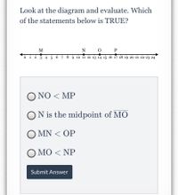 Look at the diagram and evaluate. Which
of the statements below is TRUE?
M
N
P
->
o 1 2 3 4 5 6 7 8 9 10 11 12 13 14 15 16 17 18 19 20 21 22 23 24
Ο ΝΟ< MP
ON is the midpoint of MO
O MN < OP
Ο ΜΟ< NP
Submit Answer
