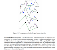 max edge distance
Simplification
key
Figure 4-1: A sample process for the Douglas-Peucker algorithm
The Douglas-Peucker algorithm is for the selection of representative points to simplify a curve
composed of line segments. It uses a point-to-edge distance tolerance. The algorithm starts with a crude
simplification that is the single edge joining the first and last vertices of the original polyline. It then
computes the perpendicular distance of all intermediate vertices to that edge. The vertex that is furthest
away from that edge, and that has a computed distance that is larger than a specified tolerance, will be
marked as a key and added to the simplification. This process will recurse for each edge in the current
simplification until all vertices of the original polyline are within tolerance of the simplification results.
This process is illustrated in Figure 4-1.
