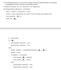 (4) The following program is a non-recursive solution. Fill out the numbered blanks in the program
and highlight your answers with the corresponding numbers.
# Assume all points are not selected at the beginning
def DouglasPeuker_NR(points, threshold):
stack = Stack () # initialize a stack
# push a tuple indicating the index of the starting and ending point
stack.push((0, _®_))
while not
e = stack.pop()
if
O_:
points[e[0]].selected
= True
points[e[1]]. selected = True
else:
maxIdx, maxDist = farthestPoint (points[_@_:,
6_])
maxIdx += e[0]
if maxDist >= threshold:
stack.push((_®_, maxIdx))
stack.push((_O_, e[1]))
else:
points[e[0]].selected = True
points[e[1]].selected
= True
