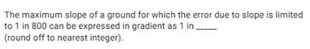 The maximum slope of a ground for which the error due to slope is limited
to 1 in 800 can be expressed in gradient as 1 in.
(round off to nearest integer).