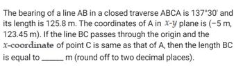 The bearing of a line AB in a closed traverse ABCA is 137°30' and
its length is 125.8 m. The coordinates of A in x-y plane is (-5 m,
123.45 m). If the line BC passes through the origin and the
x-coordinate of point C is same as that of A, then the length BC
is equal to m (round off to two decimal places).