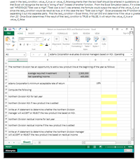 used in the testcondition, value_i_true, or value_f false arguments then the text itself should be entered in quotations so
that Excel will recognize the text as a "string of text" instesd of another function. From the Excel Simulation below, if in a blar
cell =F(G10>20, Total cost is High","Total cost is low") was entered, the formula would output the result of the value_if_true
since the test_condition would be result es true, or in this case the text "Total cost is high". Excel processes the IF function b
separating it out into separste parts. First the test_condition- Excel thinks, find cell G10 and detemine if the value is greate
than 20. Once Excel determines if the result of that test_condition is TRUE or FALSE, it will return the value_if_true or
value_if_folse.
Return on Investment (ROI) and Residual Income - Excel
FILE
HOME
INSERT
PAGE LAYOUT
FORMULAS
DATA
REVIEW
VIEW
Sign In
Calibri
11
%
Alignment Number Conditional Format as
Formatting- Table Styles-
Paste
BIU-
Cell
Cels
Clipboard
Font
Styles
A1
Adams Corporation evaluates divisional managers based on ROI. Operating
D
E
11
12 The Northern Division has an opportunity to add a new product line at the beginning of the year as follows:
13
Average required investment
Net operating income
14
2,500,000
15
400,000
16
17 Adams Corporation's minimum acceptable rate of return
15%
18
19 compute the following:
20
21 Northern Division ROI for last year
22
23 Northern Division ROI if new product line is added
24
25 Write an IF statement to determine whether the Northern Division
26 manager willl ACCEPT or REJECT the new product line based on ROI.
27
28 Northern Division residual income for last year
29
30 Northern Division residual income if the new product line is added
31
32 write an IF statement to determine whether the Northern Division manager
33 will ACCEPT or REJECT the new product line based on residual income
34
Sheeti
READY
100%
Attempt(s)
Hint
