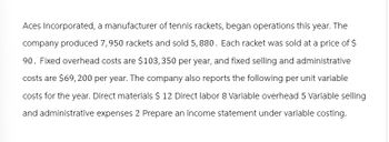 Aces Incorporated, a manufacturer of tennis rackets, began operations this year. The
company produced 7,950 rackets and sold 5, 880. Each racket was sold at a price of $
90. Fixed overhead costs are $103,350 per year, and fixed selling and administrative
costs are $69,200 per year. The company also reports the following per unit variable
costs for the year. Direct materials $ 12 Direct labor 8 Variable overhead 5 Variable selling
and administrative expenses 2 Prepare an income statement under variable costing.