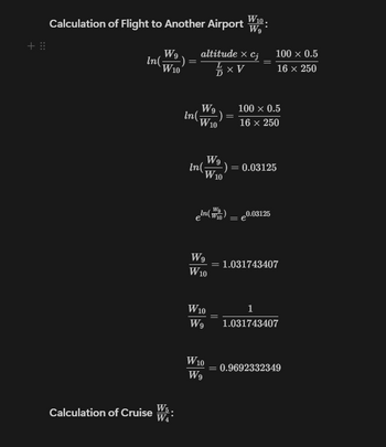 +⠀⠀
Calculation of Flight to Another Airport W
W9
In(
W10
altitude × cj
XV
100 × 0.5
=
16 x 250
W5
Calculation of Cruise
WA
W9
100 x 0.5
In(
W10
16 x 250
W9
In(
-): = 0.03125
W10
W9
eln(W) = 0.03125
W9 = 1.031743407
W10
W10
1
W9
1.031743407
W10
= 0.9692332349
W9