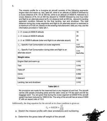 5.
The mission profile for a 4-engine jet aircraft consists of the following segments:
engine start and warm-up, taxi, take-off, climb to an altitude of 20000 ft followed by
a cruise distance of R₁ nm at 350 kts, climb to an altitude of 35000 ft, followed by a
cruise distance of R2 nm at 450 kts descent to 10000ft followed by one hour loiter
and flight to an alternate airport at R3 nm distance both at 250 kts, descent to landing
approach condition followed by the final landing, taxi and shutdown. The total
distance during the cruise segments and flight to an alternate airport is restricted to
a maximum of 5100 nm. Based on the existing manufacturers' data you may use the
information provided in Table QA-1.
L/D cruise at 20000 ft altitude
L/D cruise at 35000 ft altitude
18
20
L/D at 10000 ft altitude (loiter and flight to an alternate airport)
C;: Specific Fuel Consumption at cruise segments
C;: Specific Fuel Consumption during loiter and flight to an
alternate airport
Weight ratios
Engine Start and warm-up
Taxi
Take-off
Climb
Descent
Landing, taxi and shutdown
Table QA1-1
16
0.43
lbs/hr/lbs
0.50
lbs/hr/lbs
0.992
0.996
0.996
0.992
0.996
0.992
No provisions are made for the reserved fuel or any trapped oil and fuel. The aircraft
carries 200 people (including pilots and the cabin crew) at 175 lbs each and 90 lbs
baggage each. You are given that during the cruise segment at 20000 ft the aircraft
weight has been reduced by 18903.6 lbs. The wing of the aircraft has an area of 3000
ft² with an aspect ratio of 10.0.
Additionally, the drag equation for the aircraft at its clean condition is given as:
CD
= 0.0228 +
C²
пае
a- Sketch the mission profile with clear annotations and numbering.
b- Determine the gross take-off weight of the aircraft