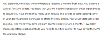 You plan to buy the new iPhone when it is released 6 months from now. You believe it
will sell for $999 dollars. You know that you will need to cut back on other expenditures
to ensure you have the money ready upon release and decide to start skipping some
of your daily Starbucks purchases to afford the new phone. Your usual Starbucks order
costs $5. The money you save will earn an interest rate of .5% a month. How many
Starbucks coffees each month do you need to sacrifice in order to have saved the $999
for your new phone?