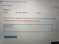 submissions until Friday, November 5, 2021 at 2:30 pm
Show instructions
Question 1
Question 17
F=ma
A = Vf - Vi/Tf - Ti
V = D/T
How much force was required to slow the car down to 2 m/s^2 if the mass of the car is 8000kg?
Show your givens, formula, and work with corrects units.
1) given: F= 2m/s^2
M= 8000kg T
Next Page
Back
Time left for th
assessment:
