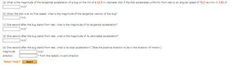 (a) What is the magnitude of the tangential acceleration of a bug on the rim of a 10.5-in.-diameter disk if the disk accelerates uniformly from rest to an angular speed of 76.0 rev/min in 3.60 s?
] m/s²
(b) When the disk is at its final speed, what is the magnitude of the tangential velocity of the bug?
m/s
(c) One second after the bug starts from rest, what is the magnitude of its tangential acceleration?
m/s²
(d) One second after the bug starts from rest, what is the magnitude of its centripetal acceleration?
m/s²
(e) One second after the bug starts from rest, what is its total acceleration? (Take the positive direction to be in the direction of motion.)
magnitude
m/s²
direction
from the radially inward direction
Need Help? Read It