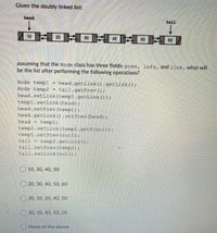 Given the doubly linked list:
head
tail
10
20
30
60
40
50
assuming that the Node class has three fields: prev, info, and link, what will
be the list after performing the following operations?
Node temp1
Node temp2
head.setLink (templ.getLink ());
head.getLink ().getLink ();
tail.getPrev () ;
templ.setLink (head) ;
head.setPrev (templ):
head.getLink ().setPrev (head) ;
templ;
head
temp2.setLink (templ.getPrev ()):
templ.setPrev (null);
tail
temp2.getLink ();
tail.setPrev (temp2);
tail.setLink (null):
O 10, 30, 40, 50
O 20, 30, 40, 50, 60
30, 10, 20, 40, 50
30, 10, 40, 50, 20
None of the above
