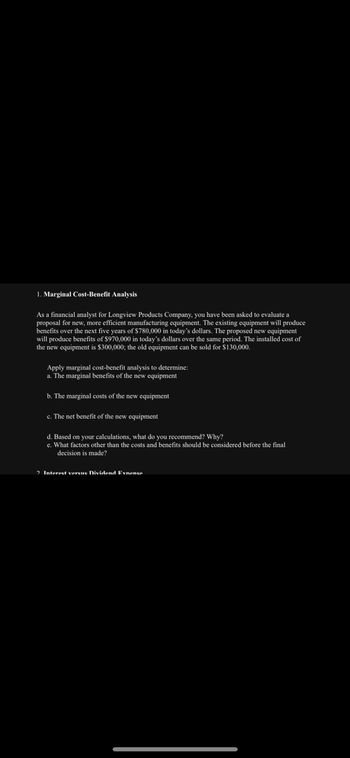 1. Marginal Cost-Benefit Analysis
As a financial analyst for Longview Products Company, you have been asked to evaluate a
proposal for new, more efficient manufacturing equipment. The existing equipment will produce
benefits over the next five years of $780,000 in today's dollars. The proposed new equipment
will produce benefits of $970,000 in today's dollars over the same period. The installed cost of
the new equipment is $300,000; the old equipment can be sold for $130,000.
Apply marginal cost-benefit analysis to determine:
a. The marginal benefits of the new equipment
b. The marginal costs of the new equipment
c. The net benefit of the new equipment
d. Based on your calculations, what do you recommend? Why?
e. What factors other than the costs and benefits should be considered before the final
decision is made?
2. Interest verens Dividend Exnence