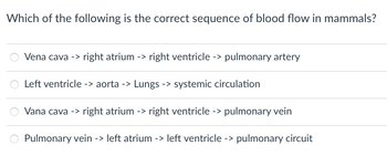 Which of the following is the correct sequence of blood flow in mammals?
Vena cava -> right atrium -> right ventricle -> pulmonary artery
Left ventricle -> aorta -> Lungs -> systemic circulation
Vana cava -> right atrium -> right ventricle -> pulmonary vein
Pulmonary vein -> left atrium -> left ventricle -> pulmonary circuit