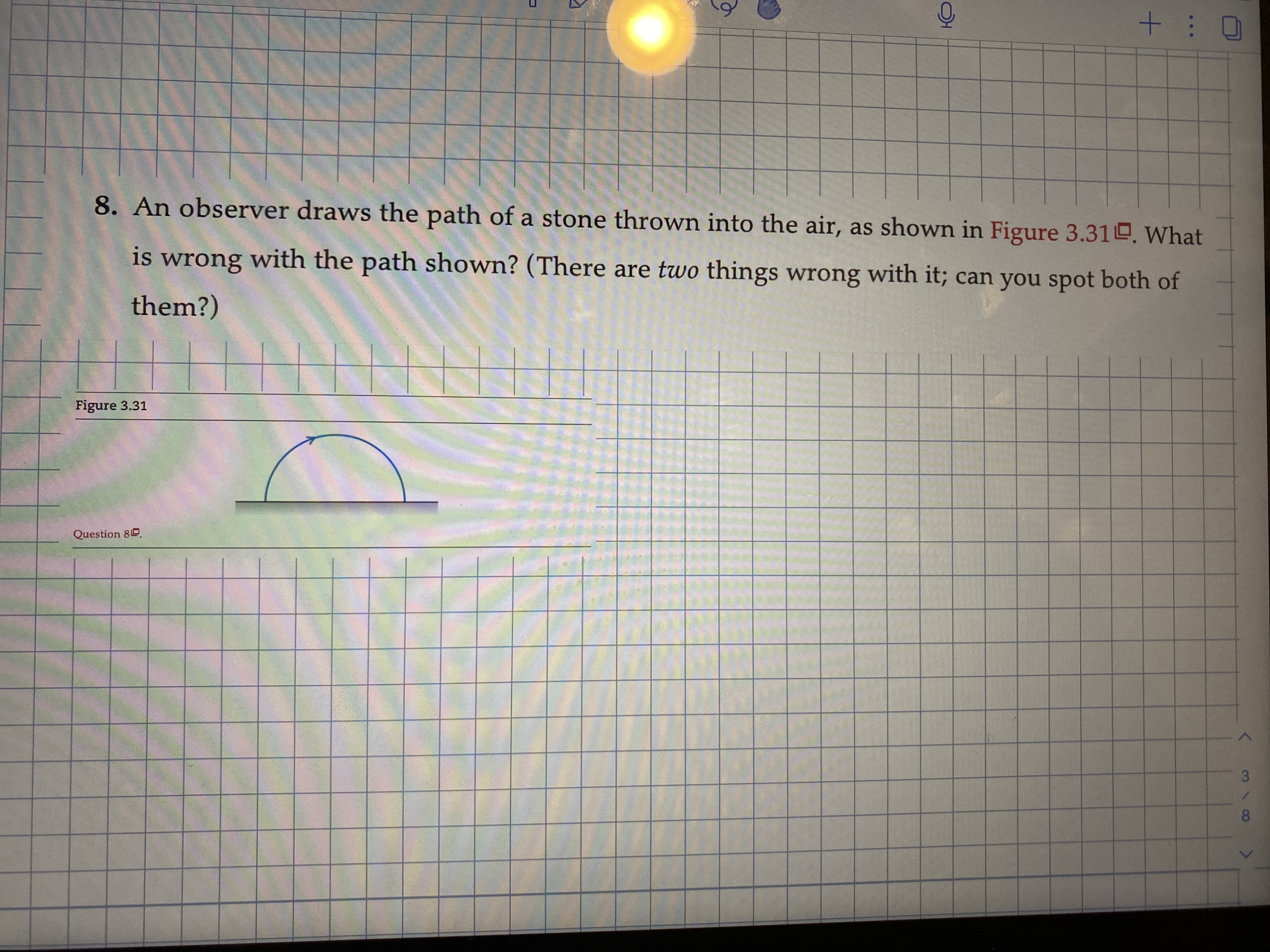 8. An observer draws the path of a stone thrown into the air, as shown in Figure 3.31O, What
is with the path shown? (There are two things wrong with it; can you spot both of
wrong
