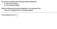 Let \( p \) and \( q \) represent the following simple statements:
- \( p \): This is an octopus.
- \( q \): It is snowing outside.

Write the following compound statement in its symbolic form.
- This is an octopus and it is snowing outside.

The symbolic form is \( p \land q \).