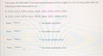 Two teams (A & B) make 9 repeated measurements of the length of a 112 cm long table with the
following results measured in cm:
A: 114.0, 122.2, 125.4, 123.6, 116.8, 133.1, 114.4, 119.4, 118.1
B: 113.1, 124.9, 107.0, 112.1, 105.0, 106.6, 122.1, 108.8, 117.2
Team [Select]
has better precision.
Team [Select]
has better accuracy.
Team [Select]
has more random error.
Team [Select]
has more systematic error.