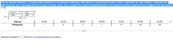 Find the standard deviation, s, of sample data summarized in the frequency distribution table below by using the formula below, where x represents the class midpoint, f represents the
class frequency, and n represents the total number of sample values. Also, compare the computed standard deviation to the standard deviation obtained from the original list of data values,
11.1.
S=
π[Σ(1•x?)]-[Σ(-x)]*
n(n-1)
Interval
Frequency
Standard deviation =
30-39
1
H
40-49
2
(Round to one decimal place as needed.)
50-59
3
60-69
1
+
70-79
13
+
80-89
36
+
90-99
29