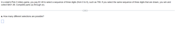 In a state's Pick 3 lottery game, you pay $1.48 to select a sequence of three digits (from 0 to 9), such as 799. If you select the same sequence of three digits that are drawn, you win and
collect $401.36. Complete parts (a) through (e).
a. How many different selections are possible?
(…)