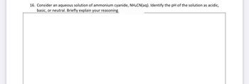 16. Consider an aqueous solution of ammonium cyanide, NH4CN (aq). Identify the pH of the solution as acidic,
basic, or neutral. Briefly explain your reasoning.