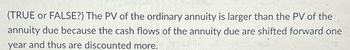 (TRUE or FALSE?) The PV of the ordinary annuity is larger than the PV of the
annuity due because the cash flows of the annuity due are shifted forward one
year and thus are discounted more.