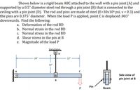 Shown below is a rigid beam ABC attached to the wall with a pin joint (A) and
supported by a 0.5" diameter steel rod through a pin joint (B) that is connected to the
ceiling with a pin joint (D). The rod and pins are made of steel (E=30x106 psi, v = 0.3) and
the pins are 0.375" diameter. When the load P is applied, point C is displaced .003"
downwards. Find the following:
a. Deformation of the rod BD
b. Normal strain in the rod BD
c. Normal stress in the rod BD
d. Shear stress in the pin at B
e. Magnitude of the load P
24"
12"
12"
Side view of
pin joint at B
B
Pin
Beam
