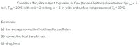 Consider a flat plate subject to parallel air flow (top and bottom) characterized by u00 = 5
%3D
m/s, Too = 20°C with an L = 2-m-long, w = 2-m-wide and surface temperatures of T; = 80°C.
Determine
(a)- the average convection heat transfer coefficient
(b)- convective heat transfer rate
(c)- drag force
