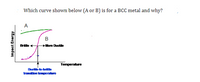 **Text:**

Which curve shown below (A or B) is for a BCC metal and why?

**Graph Explanation:**

The graph is a plot of "Impact Energy" on the y-axis against "Temperature" on the x-axis. 

- **Curve A** (green): This curve maintains a relatively high level of impact energy across the temperature range, indicating a generally consistent ductility.
- **Curve B** (magenta): This curve shows a significant increase in impact energy as the temperature rises, transitioning from brittle to more ductile behavior. It features a notable "Ductile-to-brittle transition temperature," marked in blue.

**Key Features:**

- **Brittle Region:** For Curve B, at lower temperatures, the material exhibits brittle behavior, shown by low impact energy values.
- **More Ductile Region:** As the temperature increases, Curve B indicates that the material becomes more ductile, shown by higher impact energy values.
- **Transition Temperature:** There is a specific temperature at which the transition from brittle to ductile occurs, highlighted for Curve B.

**Explanation Context:**

BCC metals typically exhibit a ductile-to-brittle transition, making Curve B representative of such behavior. Curve A, with no significant transition, likely represents a different crystal structure.